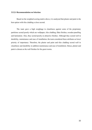 3.5.2.1 Recommendation on Selection
Based on the weighted scoring matrix above, it is analyzed that plaster and paint is the
best option with tiles cladding a close second.
The team gave a high weightage to cleanliness against some of the proprietary
partitions scored poorly which are wallpaper, tiles cladding, flake finishes, wooden panelling
and lamination. Also, they scored poorly in attractive finishes. Although they scored well in
durability, maintenance and ease of installation, the team considered these attributes as lower
priority of importance. Therefore, the plaster and paint and tiles cladding scored well in
cleanliness and durability in addition maintenance and ease of installation. Hence, plaster and
paint is chosen as the wall finishes for the guest rooms.
22
 