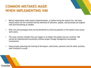COMMON MISTAKES MADE
WHEN IMPLEMENTING VMI
• Before organization-wide system implementation, or before bring the system live, the team
should ensure all the involved internal elements of software, people, and processes are aligned
well and functioning as needed.
• Pilot runs and prototype tests can be beneficial to avoid any glitches in the system once actual
work starts.
• The most common mistake that can happen is to forget the people who are involved. VMI
cannot be implemented successfully without proper change management and people
involvement.
• Hence proper planning and training of the buyers, technicians, planners and the other auxiliary
staff involved is crucial.
 