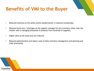 Benefits of VMI to the Buyer
• Reduced inventory as the safety stocks needed earlier is reduced considerably.
• Reduced stock-outs / shortages as the supplier manages his own inventory rather than the
retailer who is managing thousands of products from hundreds of suppliers.
• Higher sales as the stock outs are reduced.
• Reduced administrative and labour costs of daily inventory management and planning and
order processing.
 