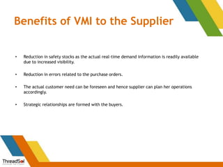 Benefits of VMI to the Supplier
• Reduction in safety stocks as the actual real-time demand information is readily available
due to increased visibility.
• Reduction in errors related to the purchase orders.
• The actual customer need can be foreseen and hence supplier can plan her operations
accordingly.
• Strategic relationships are formed with the buyers.
 