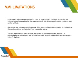 VMI LIMITATIONS
• It can encourage the vendor to directly cater to the customers in future, as they get the
information and idea as to what the customer needs and demands and how the customer need
can be fulfilled.
• Also, the actual customer experience now shifts from the hands of the retailer to the hands on
the vendor and thus can backfire if not managed properly.
• Though these disadvantages can deter a company in implementing VMI, but they can
counter by better engagement and forming long-term strategic partnerships with the vendors
in the first place.
 