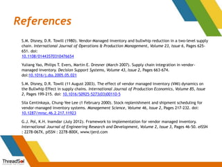 References
S.M. Disney, D.R. Towill (1980). Vendor-Managed inventory and bullwhip reduction in a two-level supply
chain. International Journal of Operations & Production Management, Volume 23, Issue 6, Pages 625-
651. doi:
10.1108/01443570310476654
Yuliang Yao, Philips T. Evers, Martin E. Dresner (March 2007). Supply chain integration in vendor-
managed inventory. Decision Support Systems, Volume 43, Issue 2, Pages 663-674.
doi:10.1016/j.dss.2005.05.021
S.M. Disney, D.R. Towill (11 August 2003). The effect of vendor managed inventory (VMI) dynamics on
the Bullwhip Effect in supply chains. International Journal of Production Economics, Volume 85, Issue
2, Pages 199-215. doi: 10.1016/S0925-5273(03)00110-5
Sila Centinkaya, Chung-Yee Lee (1 February 2000). Stock replenishment and shipment scheduling for
vendor-managed inventory systems. Management Science, Volume 46, Issue 2, Pages 217-232. doi:
10.1287/mnsc.46.2.217.11923
G.J. Pol, K.H. Inamdar (July 2012). Framework to implementation for vendor managed inventory.
International Journal of Engineering Research and Development, Volume 2, Issue 3, Pages 46-50. eISSN
: 2278-067X, pISSN : 2278-800X, www.ijerd.com
 