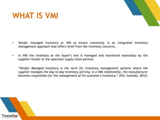 WHAT IS VMI
• Vendor managed inventory or VMI as known commonly, is an integrated inventory
management approach that offers relief from the inventory concerns.
• In VMI the inventory at the buyer’s end is managed and monitored essentially by the
supplier/vendor or the upstream supply chain partner.
“Vendor Managed Inventory is the term for inventory management systems where the
supplier manages the day to day inventory activity. In a VMI relationship, the manufacturer
becomes responsible for the management of his customer's inventory.” (Pol, Inamdar, 2012)
 