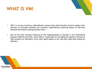 WHAT IS VMI
• VMI is a reverse inventory replenishment process that electronically connects supply chain
partners to felicitate demand and inventory replenishment planning based on real-time
demand information sharing between them.
• One of the most common instances of VMI implementation in business is the relationship
between Walmart and P&G, where P&G is responsible for managing the agreed inventory of
P&G products on Wal-Mart’s store shelf space based on the real-time sales data shared by
Walmart.
 