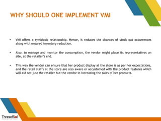 WHY SHOULD ONE IMPLEMENT VMI
• VMI offers a symbiotic relationship. Hence, it reduces the chances of stock out occurrences
along with ensured inventory reduction.
• Also, to manage and monitor the consumption, the vendor might place its representatives on
site, at the retailer’s end.
• This way the vendor can ensure that her product display at the store is as per her expectations,
and the retail staffs at the store are also aware or accustomed with the product features which
will aid not just the retailer but the vendor in increasing the sales of her products.
 