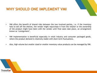 WHY SHOULD ONE IMPLEMENT VMI
• VMI offers the benefit of shared risks between the two involved parties, i.e. if the inventory
fails to sell off the shelves, the vendor might repurchase it from the retailer or the ownership
of the product might have been with the vendor until final sales take place, an arrangement
known as ‘consignment’.
• VMI implementation is beneficial especially in retail industry and consumer packaged goods,
where the product demand is relatively stable with short term fluctuations.
• Also, high volume but smaller sized or smaller monetary value products can be managed by VMI.
 