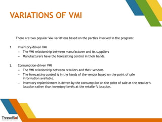 VARIATIONS OF VMI
There are two popular VMI variations based on the parties involved in the program:
1. Inventory-driven VMI
– The VMI relationship between manufacturer and its suppliers
– Manufacturers have the forecasting control in their hands.
2. Consumption-driven VMI
– The VMI relationship between retailers and their vendors
– The forecasting control is in the hands of the vendor based on the point of sale
information available.
– Inventory replenishment is driven by the consumption on the point of sale at the retailer’s
location rather than inventory levels at the retailer’s location.
 