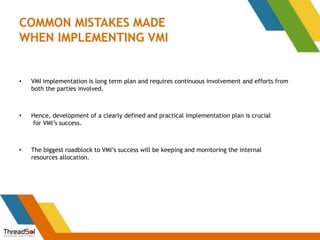 COMMON MISTAKES MADE
WHEN IMPLEMENTING VMI
• VMI implementation is long term plan and requires continuous involvement and efforts from
both the parties involved.
• Hence, development of a clearly defined and practical implementation plan is crucial
for VMI’s success.
• The biggest roadblock to VMI’s success will be keeping and monitoring the internal
resources allocation.
 