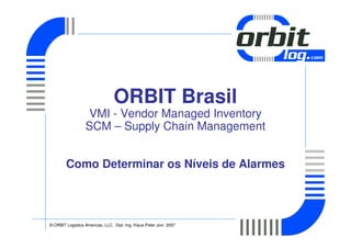 ORBIT Brasil
                   VMI - Vendor Managed Inventory
                  SCM – Supply Chain Management


        Como Determinar os Níveis de Alarmes




© ORBIT Logistics Americas, LLC. Dipl.-Ing. Klaus-Peter Jovi 2007
 