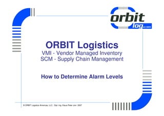 ORBIT Logistics
                   VMI - Vendor Managed Inventory
                   SCM - Supply Chain Management


                   How to Determine Alarm Levels




© ORBIT Logistics Americas, LLC. Dipl.-Ing. Klaus-Peter Jovi 2007
 