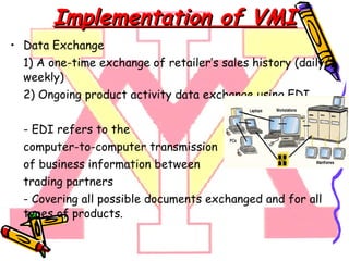 Implementation of VMI Data Exchange 1)  A one-time exchange of retailer’s sales history (daily/weekly) 2) Ongoing product activity data exchange using  EDI. - EDI refers to the computer-to-computer transmission of business information between trading partners -  Covering all possible documents exchanged and for all types of products. 