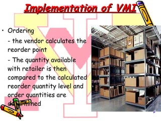 Implementation of VMI Ordering -  the vendor calculates the reorder point -  The quantity available with retailer is then compared to the calculated reorder quantity level and order quantities are determined 