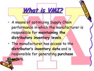 What is VMI? A means of optimizing Supply Chain performance in which the manufacturer is responsible for  maintaining the distributors inventory levels .  The manufacturer has access to the  distributor’s inventory data  and is responsible for generating  purchase orders. 