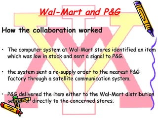 Wal-Mart and P&G How the collaboration worked The computer system at Wal-Mart stores identified an item which was low in stock and sent a signal to P&G. the system sent a re-supply order to the nearest P&G factory through a satellite communication system. P&G delivered the item either to the Wal-Mart distribution center or directly to the concerned stores. 