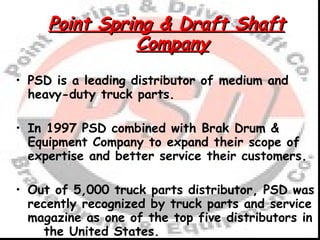 Point Spring & Draft Shaft Company PSD is a leading distributor of medium and heavy-duty truck parts. In 1997 PSD combined with Brak Drum & Equipment Company to expand their scope of expertise and better service their customers. Out of 5,000 truck parts distributor, PSD was recently recognized by truck parts and service magazine as one of the top five distributors in  the United States. 