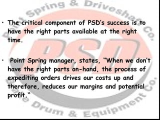 The critical component of PSD’s success is to have the right parts available at the right time.   Point Spring manager, states, “When we don’t have the right parts on-hand, the process of expediting orders drives our costs up and therefore, reduces our margins and potential profit.“ 