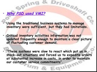 Why PSD used VMI? Using the traditional business systems to manage inventory were sufficient, but they had limitations. Critical inventory activities information was not updated frequently enough to maintain a clear picture of fluctuating customer demand. “ These systems were slow to react which put us in stock-out situations and forced us to expedite orders at substantial increase in costs, in order to maintain our customer service commitments”. 