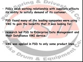 PSD’s weak working relationship with suppliers affects its ability to satisfy demand of its customer. PSD found many of the leading companies were using VMI to gain the benefits that it was looking for. research led PSD to Enterprise Data Management and their Datalliance VMI service. VMI was applied in PSD to only some product lines. 