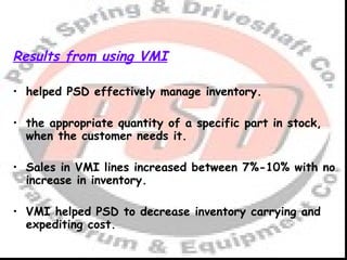 Results from using VMI helped PSD effectively manage inventory. the appropriate quantity of a specific part in stock, when the customer needs it. Sales in VMI lines increased between 7%-10% with no increase in inventory. VMI helped PSD to decrease inventory carrying and expediting cost. 