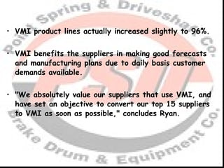 VMI product lines actually increased slightly to 96%. VMI benefits the suppliers in making good forecasts and manufacturing plans due to daily basis customer demands available. "We absolutely value our suppliers that use VMI, and have set an objective to convert our top 15 suppliers to VMI as soon as possible," concludes Ryan. 
