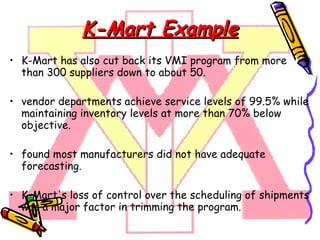 K-Mart Example K-Mart has also cut back its VMI program from more than 300 suppliers down to about 50. vendor departments achieve service levels of 99.5% while maintaining inventory levels at more than 70% below objective. found most manufacturers did not have adequate forecasting. K-Mart's loss of control over the scheduling of shipments was a major factor in trimming the program. 