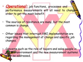 Operational:   job functions,  processes  and  performance  measurements  will  all  need  to  change in order to get the most benefit.  The sources of resistance are many, but the most common is change. Other issues that interrupt VMI implementation are regarding the management of change and specific job changes. Concerns such as the role of buyers and sales people in the new environment and the new measurement systems must be addressed.  