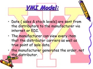 VMI Model: Date ( sales & stock levels) are sent from the distributors to the manufacturer via internet or EDI. The manufacturer can view every item that the distributor carriers as well as true point of sale data . the manufacturer generates the order, not the distributor. 