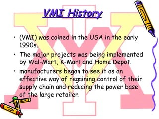 VMI History (VMI) was coined in the USA in the early 1990s. The major projects was being implemented by Wal-Mart, K-Mart and Home Depot. manufacturers began to see it as an effective way of regaining control of their supply chain and reducing the power base of the large retailer.  