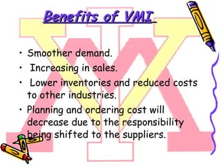 Benefits of VMI   Smoother demand. Increasing in sales. Lower inventories and reduced costs to other industries.  Planning and ordering cost will decrease due to the responsibility being shifted to the suppliers. 