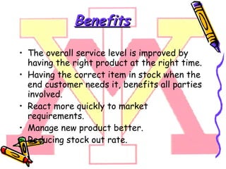 Benefits The overall service level is improved by having the right product at the right time. Having the correct item in stock when the end customer needs it, benefits all parties involved. React more quickly to market requirements. Manage new product better. Reducing stock out rate.  