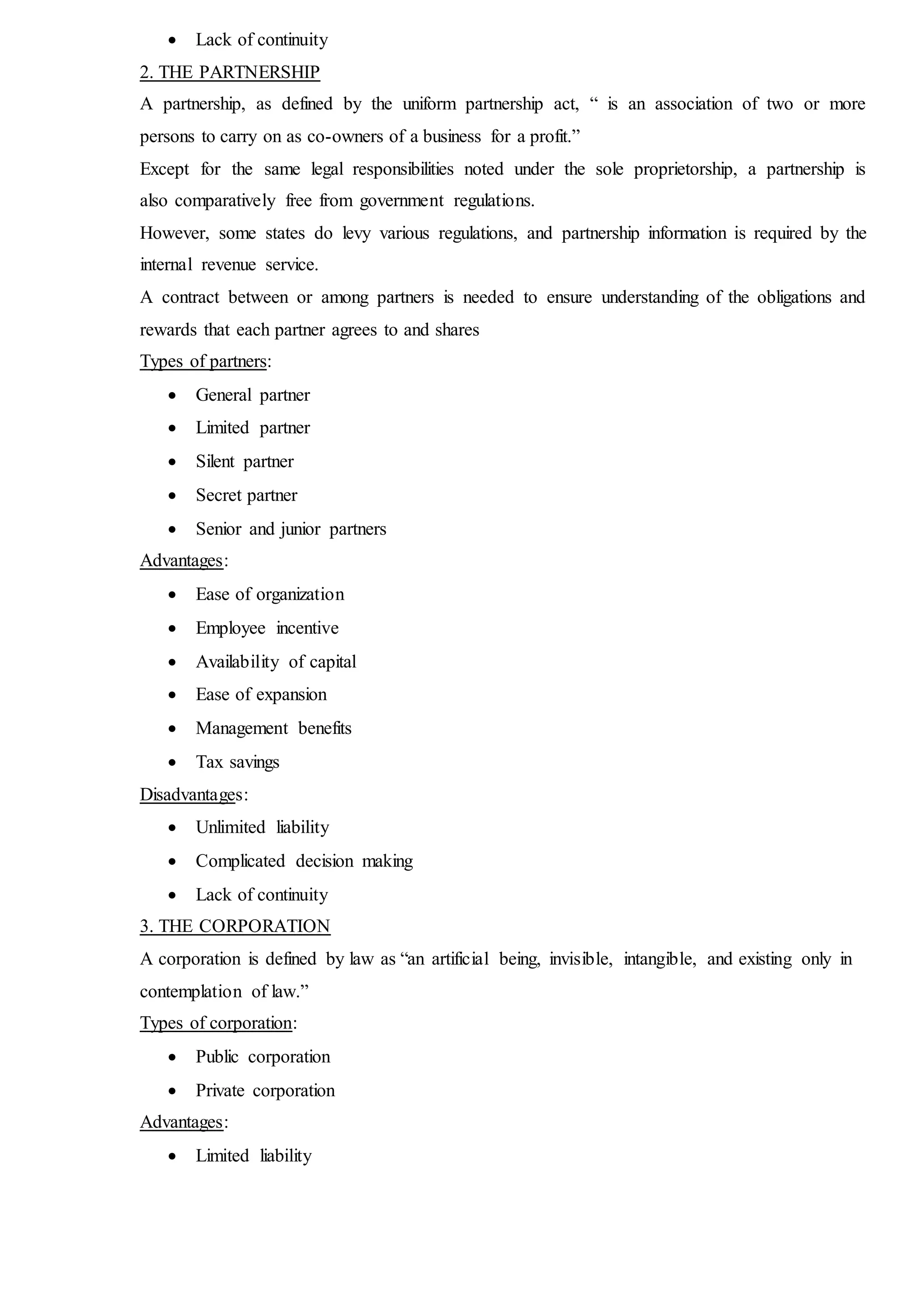  Lack of continuity
2. THE PARTNERSHIP
A partnership, as defined by the uniform partnership act, “ is an association of two or more
persons to carry on as co-owners of a business for a profit.”
Except for the same legal responsibilities noted under the sole proprietorship, a partnership is
also comparatively free from government regulations.
However, some states do levy various regulations, and partnership information is required by the
internal revenue service.
A contract between or among partners is needed to ensure understanding of the obligations and
rewards that each partner agrees to and shares
Types of partners:
 General partner
 Limited partner
 Silent partner
 Secret partner
 Senior and junior partners
Advantages:
 Ease of organization
 Employee incentive
 Availability of capital
 Ease of expansion
 Management benefits
 Tax savings
Disadvantages:
 Unlimited liability
 Complicated decision making
 Lack of continuity
3. THE CORPORATION
A corporation is defined by law as “an artificial being, invisible, intangible, and existing only in
contemplation of law.”
Types of corporation:
 Public corporation
 Private corporation
Advantages:
 Limited liability
 