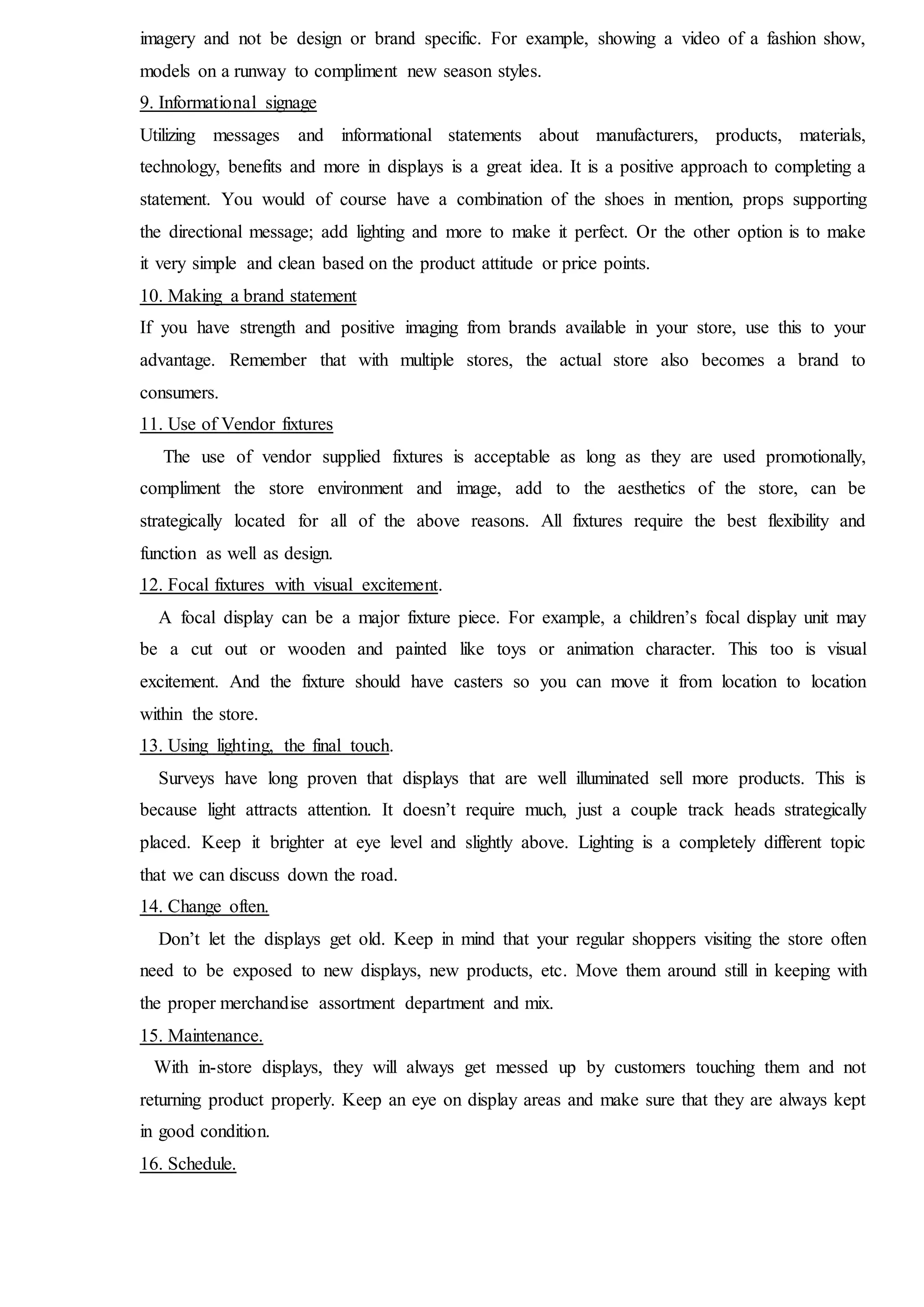 imagery and not be design or brand specific. For example, showing a video of a fashion show,
models on a runway to compliment new season styles.
9. Informational signage
Utilizing messages and informational statements about manufacturers, products, materials,
technology, benefits and more in displays is a great idea. It is a positive approach to completing a
statement. You would of course have a combination of the shoes in mention, props supporting
the directional message; add lighting and more to make it perfect. Or the other option is to make
it very simple and clean based on the product attitude or price points.
10. Making a brand statement
If you have strength and positive imaging from brands available in your store, use this to your
advantage. Remember that with multiple stores, the actual store also becomes a brand to
consumers.
11. Use of Vendor fixtures
The use of vendor supplied fixtures is acceptable as long as they are used promotionally,
compliment the store environment and image, add to the aesthetics of the store, can be
strategically located for all of the above reasons. All fixtures require the best flexibility and
function as well as design.
12. Focal fixtures with visual excitement.
A focal display can be a major fixture piece. For example, a children’s focal display unit may
be a cut out or wooden and painted like toys or animation character. This too is visual
excitement. And the fixture should have casters so you can move it from location to location
within the store.
13. Using lighting, the final touch.
Surveys have long proven that displays that are well illuminated sell more products. This is
because light attracts attention. It doesn’t require much, just a couple track heads strategically
placed. Keep it brighter at eye level and slightly above. Lighting is a completely different topic
that we can discuss down the road.
14. Change often.
Don’t let the displays get old. Keep in mind that your regular shoppers visiting the store often
need to be exposed to new displays, new products, etc. Move them around still in keeping with
the proper merchandise assortment department and mix.
15. Maintenance.
With in-store displays, they will always get messed up by customers touching them and not
returning product properly. Keep an eye on display areas and make sure that they are always kept
in good condition.
16. Schedule.
 