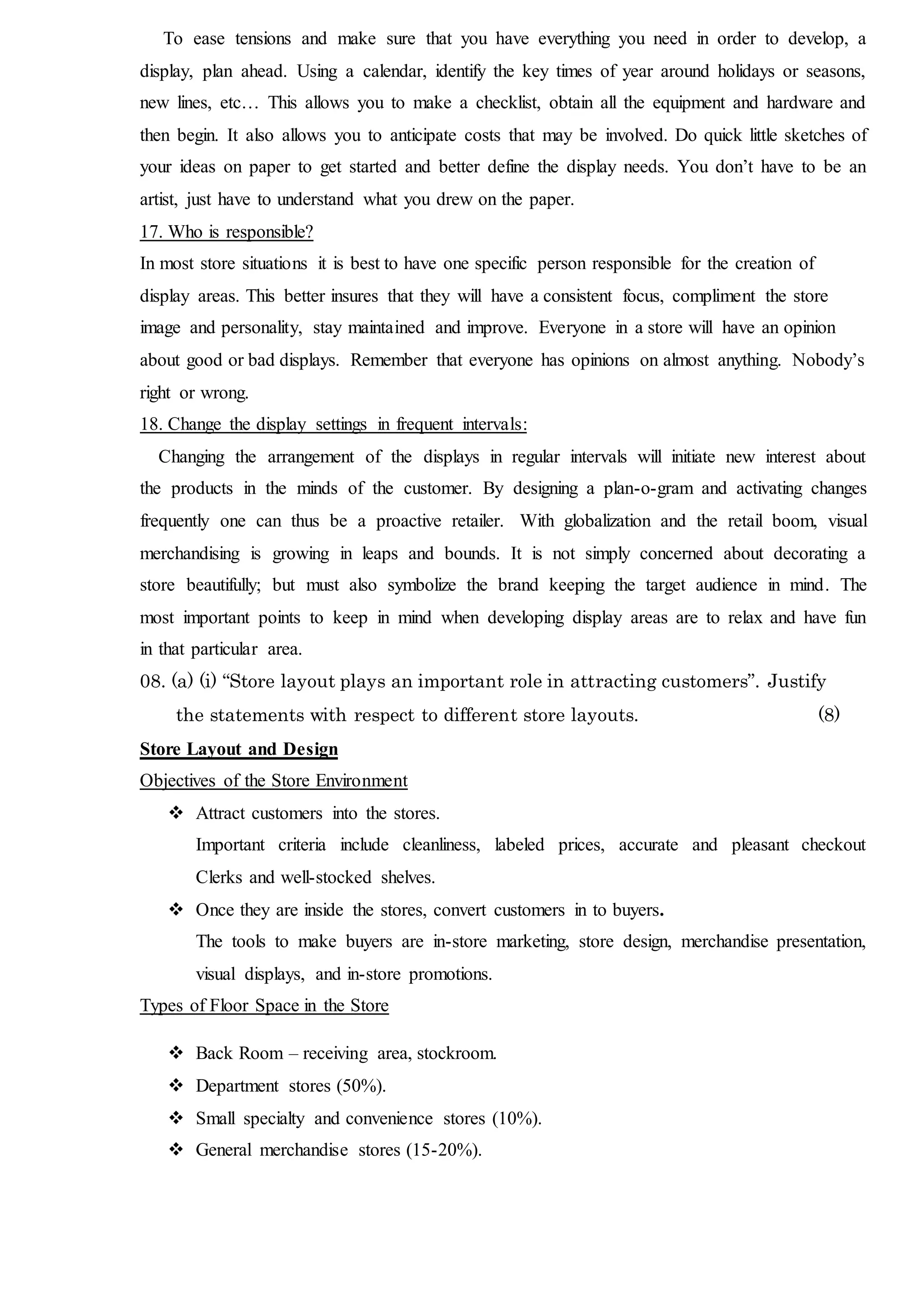 To ease tensions and make sure that you have everything you need in order to develop, a
display, plan ahead. Using a calendar, identify the key times of year around holidays or seasons,
new lines, etc… This allows you to make a checklist, obtain all the equipment and hardware and
then begin. It also allows you to anticipate costs that may be involved. Do quick little sketches of
your ideas on paper to get started and better define the display needs. You don’t have to be an
artist, just have to understand what you drew on the paper.
17. Who is responsible?
In most store situations it is best to have one specific person responsible for the creation of
display areas. This better insures that they will have a consistent focus, compliment the store
image and personality, stay maintained and improve. Everyone in a store will have an opinion
about good or bad displays. Remember that everyone has opinions on almost anything. Nobody’s
right or wrong.
18. Change the display settings in frequent intervals:
Changing the arrangement of the displays in regular intervals will initiate new interest about
the products in the minds of the customer. By designing a plan-o-gram and activating changes
frequently one can thus be a proactive retailer. With globalization and the retail boom, visual
merchandising is growing in leaps and bounds. It is not simply concerned about decorating a
store beautifully; but must also symbolize the brand keeping the target audience in mind. The
most important points to keep in mind when developing display areas are to relax and have fun
in that particular area.
08. (a) (i) “Store layout plays an important role in attracting customers”. Justify
the statements with respect to different store layouts. (8)
Store Layout and Design
Objectives of the Store Environment
 Attract customers into the stores.
Important criteria include cleanliness, labeled prices, accurate and pleasant checkout
Clerks and well-stocked shelves.
 Once they are inside the stores, convert customers in to buyers.
The tools to make buyers are in-store marketing, store design, merchandise presentation,
visual displays, and in-store promotions.
Types of Floor Space in the Store
 Back Room – receiving area, stockroom.
 Department stores (50%).
 Small specialty and convenience stores (10%).
 General merchandise stores (15-20%).
 