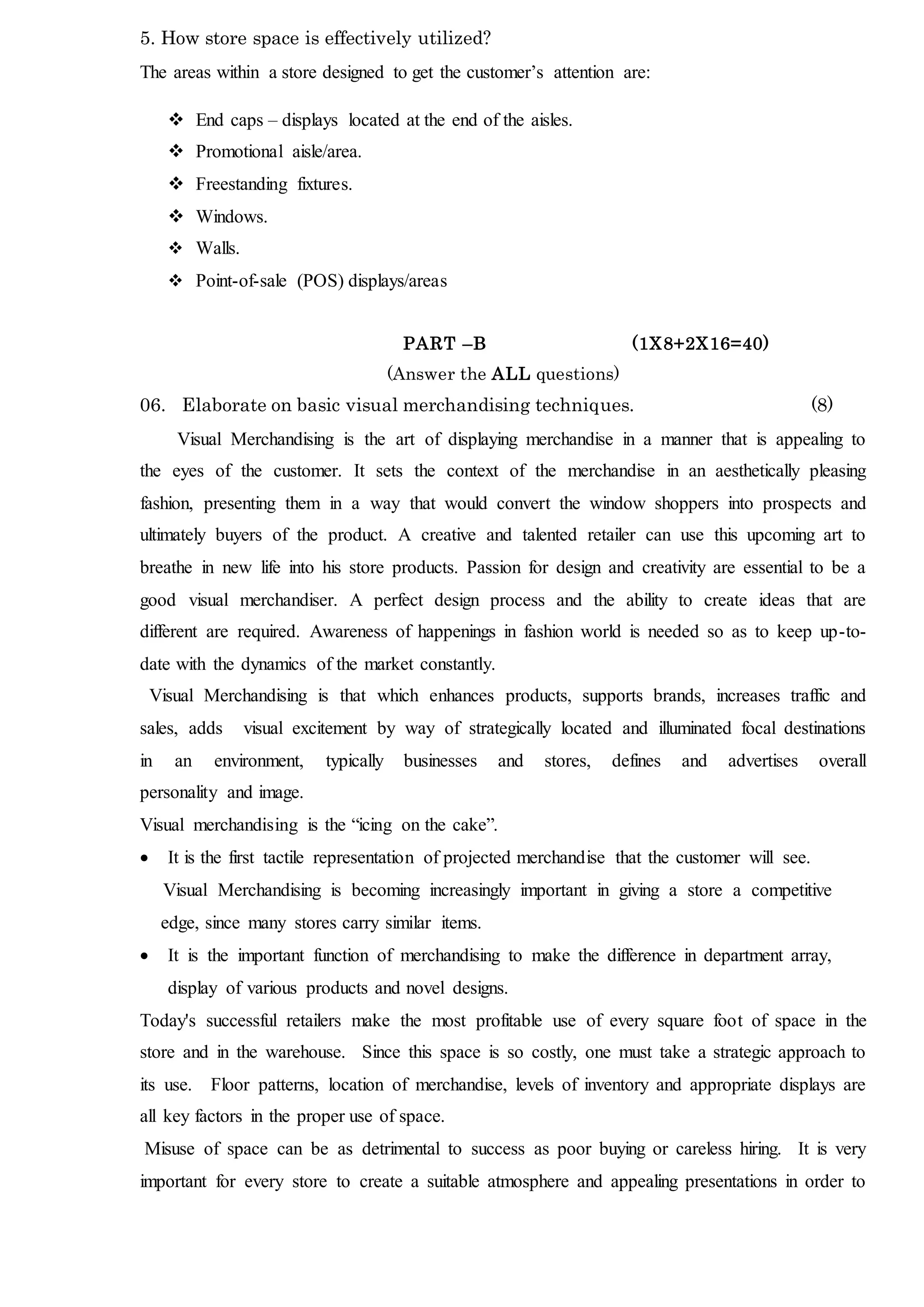 5. How store space is effectively utilized?
The areas within a store designed to get the customer’s attention are:
 End caps – displays located at the end of the aisles.
 Promotional aisle/area.
 Freestanding fixtures.
 Windows.
 Walls.
 Point-of-sale (POS) displays/areas
PART –B (1X8+2X16=40)
(Answer the ALL questions)
06. Elaborate on basic visual merchandising techniques. (8)
Visual Merchandising is the art of displaying merchandise in a manner that is appealing to
the eyes of the customer. It sets the context of the merchandise in an aesthetically pleasing
fashion, presenting them in a way that would convert the window shoppers into prospects and
ultimately buyers of the product. A creative and talented retailer can use this upcoming art to
breathe in new life into his store products. Passion for design and creativity are essential to be a
good visual merchandiser. A perfect design process and the ability to create ideas that are
different are required. Awareness of happenings in fashion world is needed so as to keep up-to-
date with the dynamics of the market constantly.
Visual Merchandising is that which enhances products, supports brands, increases traffic and
sales, adds visual excitement by way of strategically located and illuminated focal destinations
in an environment, typically businesses and stores, defines and advertises overall
personality and image.
Visual merchandising is the “icing on the cake”.
 It is the first tactile representation of projected merchandise that the customer will see.
Visual Merchandising is becoming increasingly important in giving a store a competitive
edge, since many stores carry similar items.
 It is the important function of merchandising to make the difference in department array,
display of various products and novel designs.
Today's successful retailers make the most profitable use of every square foot of space in the
store and in the warehouse. Since this space is so costly, one must take a strategic approach to
its use. Floor patterns, location of merchandise, levels of inventory and appropriate displays are
all key factors in the proper use of space.
Misuse of space can be as detrimental to success as poor buying or careless hiring. It is very
important for every store to create a suitable atmosphere and appealing presentations in order to
 