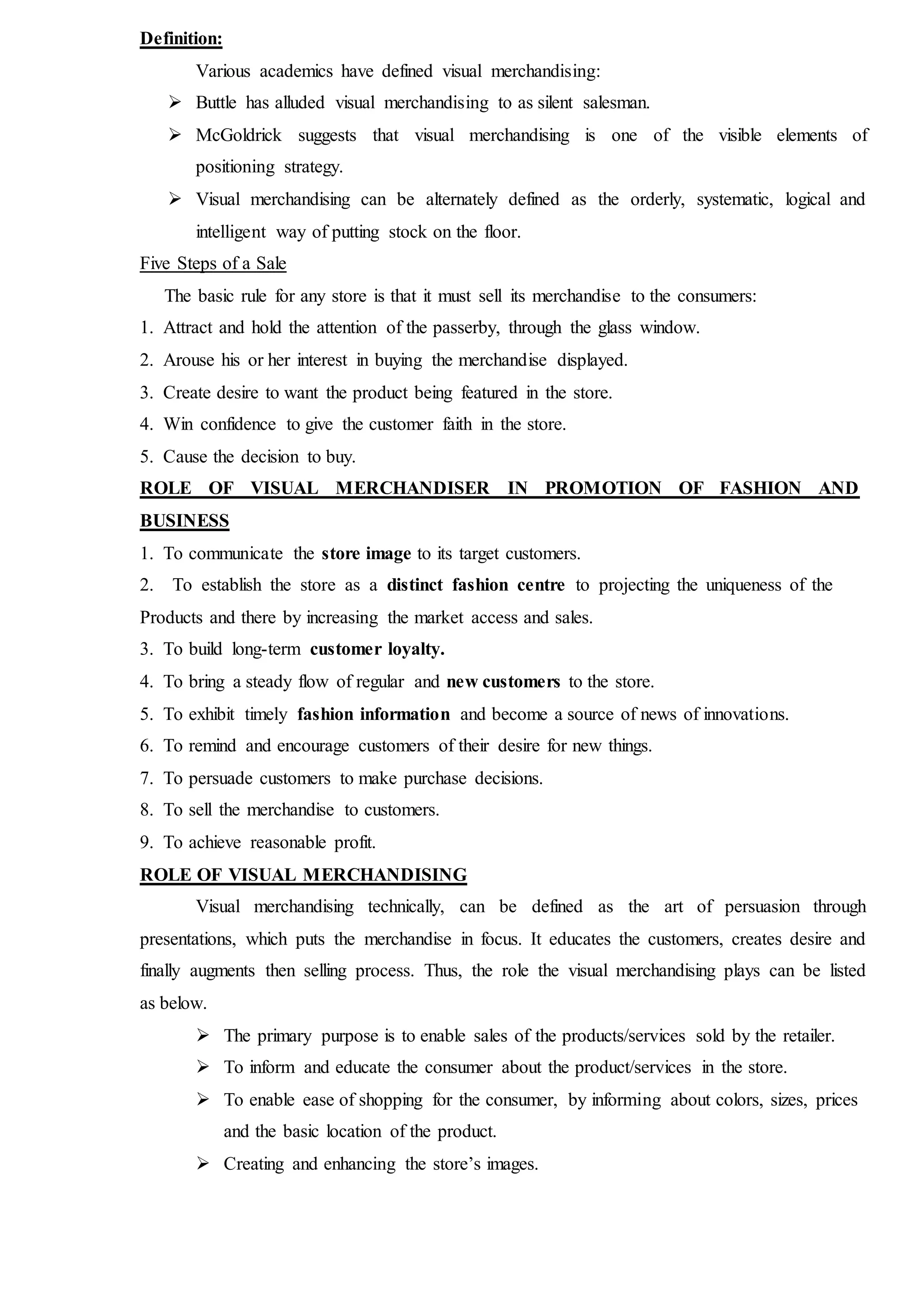 Definition:
Various academics have defined visual merchandising:
 Buttle has alluded visual merchandising to as silent salesman.
 McGoldrick suggests that visual merchandising is one of the visible elements of
positioning strategy.
 Visual merchandising can be alternately defined as the orderly, systematic, logical and
intelligent way of putting stock on the floor.
Five Steps of a Sale
The basic rule for any store is that it must sell its merchandise to the consumers:
1. Attract and hold the attention of the passerby, through the glass window.
2. Arouse his or her interest in buying the merchandise displayed.
3. Create desire to want the product being featured in the store.
4. Win confidence to give the customer faith in the store.
5. Cause the decision to buy.
ROLE OF VISUAL MERCHANDISER IN PROMOTION OF FASHION AND
BUSINESS
1. To communicate the store image to its target customers.
2. To establish the store as a distinct fashion centre to projecting the uniqueness of the
Products and there by increasing the market access and sales.
3. To build long-term customer loyalty.
4. To bring a steady flow of regular and new customers to the store.
5. To exhibit timely fashion information and become a source of news of innovations.
6. To remind and encourage customers of their desire for new things.
7. To persuade customers to make purchase decisions.
8. To sell the merchandise to customers.
9. To achieve reasonable profit.
ROLE OF VISUAL MERCHANDISING
Visual merchandising technically, can be defined as the art of persuasion through
presentations, which puts the merchandise in focus. It educates the customers, creates desire and
finally augments then selling process. Thus, the role the visual merchandising plays can be listed
as below.
 The primary purpose is to enable sales of the products/services sold by the retailer.
 To inform and educate the consumer about the product/services in the store.
 To enable ease of shopping for the consumer, by informing about colors, sizes, prices
and the basic location of the product.
 Creating and enhancing the store’s images.
 