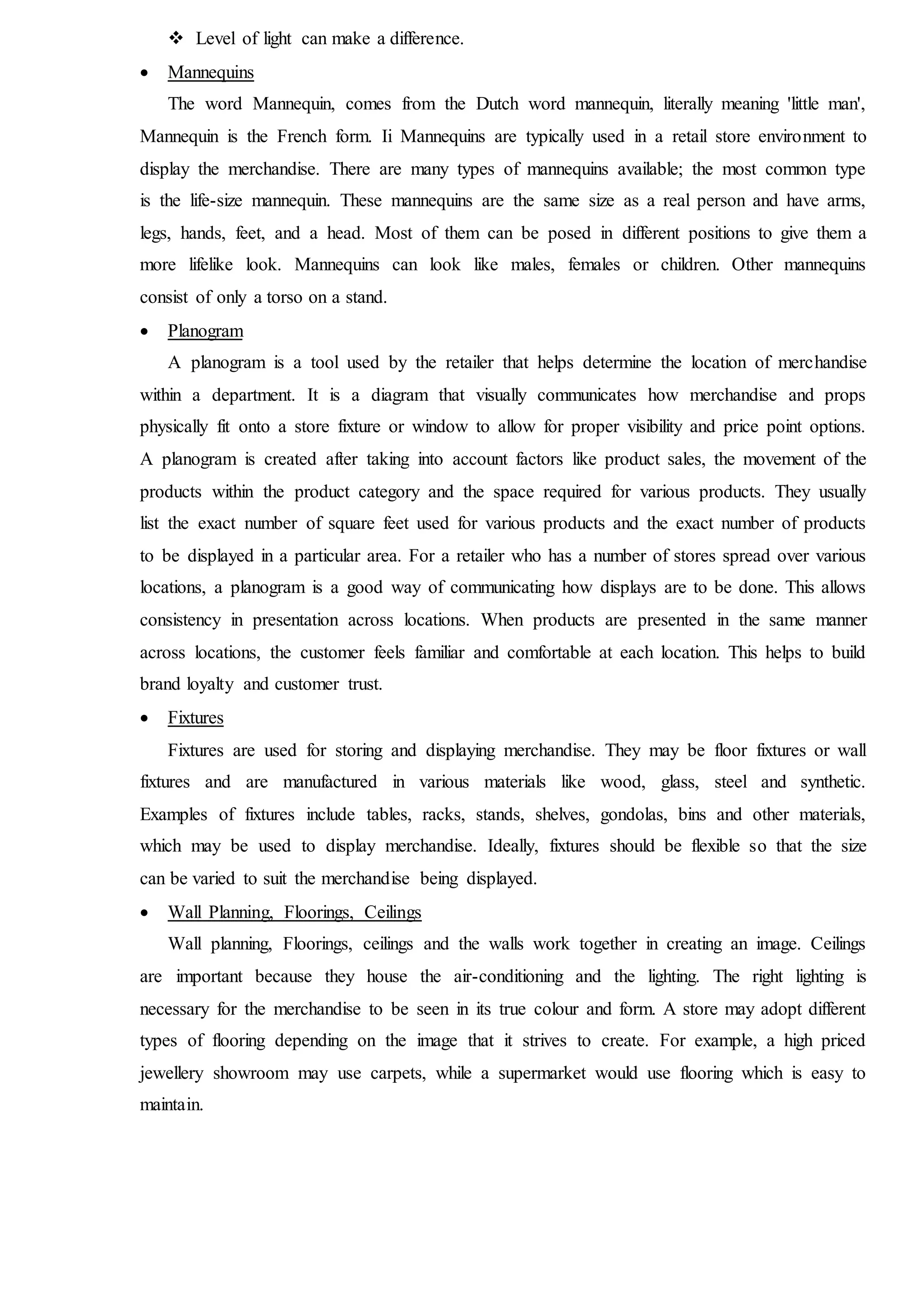  Level of light can make a difference.
 Mannequins
The word Mannequin, comes from the Dutch word mannequin, literally meaning 'little man',
Mannequin is the French form. Ii Mannequins are typically used in a retail store environment to
display the merchandise. There are many types of mannequins available; the most common type
is the life-size mannequin. These mannequins are the same size as a real person and have arms,
legs, hands, feet, and a head. Most of them can be posed in different positions to give them a
more lifelike look. Mannequins can look like males, females or children. Other mannequins
consist of only a torso on a stand.
 Planogram
A planogram is a tool used by the retailer that helps determine the location of merchandise
within a department. It is a diagram that visually communicates how merchandise and props
physically fit onto a store fixture or window to allow for proper visibility and price point options.
A planogram is created after taking into account factors like product sales, the movement of the
products within the product category and the space required for various products. They usually
list the exact number of square feet used for various products and the exact number of products
to be displayed in a particular area. For a retailer who has a number of stores spread over various
locations, a planogram is a good way of communicating how displays are to be done. This allows
consistency in presentation across locations. When products are presented in the same manner
across locations, the customer feels familiar and comfortable at each location. This helps to build
brand loyalty and customer trust.
 Fixtures
Fixtures are used for storing and displaying merchandise. They may be floor fixtures or wall
fixtures and are manufactured in various materials like wood, glass, steel and synthetic.
Examples of fixtures include tables, racks, stands, shelves, gondolas, bins and other materials,
which may be used to display merchandise. Ideally, fixtures should be flexible so that the size
can be varied to suit the merchandise being displayed.
 Wall Planning, Floorings, Ceilings
Wall planning, Floorings, ceilings and the walls work together in creating an image. Ceilings
are important because they house the air-conditioning and the lighting. The right lighting is
necessary for the merchandise to be seen in its true colour and form. A store may adopt different
types of flooring depending on the image that it strives to create. For example, a high priced
jewellery showroom may use carpets, while a supermarket would use flooring which is easy to
maintain.
 