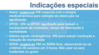 Indicações especiais
 Asma: sugere-se VNI conjunta com a terapia
medicamentosa para redução da obstrução na
agudização
 DPOC: VNI no DPOC agudizado para reduzir a
necessidade de intubação, tempo de internação e
mortalidade
 Edema agudo cardiogênico: VNI para reduzir intubação e
redução de mortalidade
 SDRA: sugere-se VNI na SDRA leve, observando-se os
critérios de sucesso em 2 horas. Não usar na sara
moderada ou grave
 