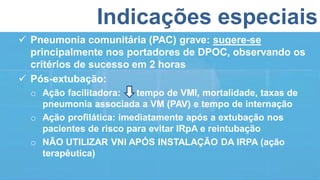 Indicações especiais
 Pneumonia comunitária (PAC) grave: sugere-se
principalmente nos portadores de DPOC, observando os
critérios de sucesso em 2 horas
 Pós-extubação:
o Ação facilitadora: tempo de VMI, mortalidade, taxas de
pneumonia associada a VM (PAV) e tempo de internação
o Ação profilática: imediatamente após a extubação nos
pacientes de risco para evitar IRpA e reintubação
o NÃO UTILIZAR VNI APÓS INSTALAÇÃO DA IRPA (ação
terapêutica)
 