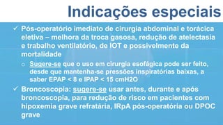 Indicações especiais
 Pós-operatório imediato de cirurgia abdominal e torácica
eletiva – melhora da troca gasosa, redução de atelectasia
e trabalho ventilatório, de IOT e possivelmente da
mortalidade
o Sugere-se que o uso em cirurgia esofágica pode ser feito,
desde que mantenha-se pressões inspiratórias baixas, a
saber EPAP < 8 e IPAP < 15 cmH2O
 Broncoscopia: sugere-se usar antes, durante e após
broncoscopia, para redução de risco em pacientes com
hipoxemia grave refratária, IRpA pós-operatória ou DPOC
grave
 