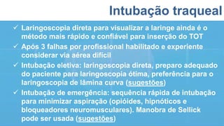 Intubação traqueal
 Laringoscopia direta para visualizar a laringe ainda é o
método mais rápido e confiável para inserção do TOT
 Após 3 falhas por profissional habilitado e experiente
considerar via aérea difícil
 Intubação eletiva: laringoscopia direta, preparo adequado
do paciente para laringoscopia ótima, preferência para o
laringoscopia de lâmina curva (sugestões)
 Intubação de emergência: sequência rápida de intubação
para minimizar aspiração (opióides, hipnóticos e
bloqueadores neuromusculares). Manobra de Sellick
pode ser usada (sugestões)
 