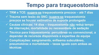Tempo para traqueostomia
 TRM e TCE: sugere-se traqueostomia precoce – até 7 dias
 Trauma sem lesão do SNC: sugere-se traqueostomia
precoce se houver estimativa de suporte prolongado
 Causas clínicas: 14 dias – traqueostomia não reduz tempo
de internação, mortalidade ou necessidade de sedação
 Técnica para traqueostomia: percutânea ou convencional, a
depender de recursos disponíveis e expertise da equipe
 Complicações: sangramento, enfisema subcutâneo,
pneumotórax e mortalidade – taxas iguais com ambas as
técnicas
 