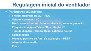 Regulagem inicial do ventilador
 Parâmetros ajustáveis:
o Fração inspirada de O2 – FiO2
o Volume corrente – VC
o Modo – assisto-controlado, controlado, volume, pressão
o Frequência respiratória – FR, e relação I:E
o Tipo de disparo – tempo, fluxo, estimulo neural
o Sensibilidade
o Pressão positiva ao final da expiração – PEEP
o Alarmes do aparelho
o Fluxo
 
