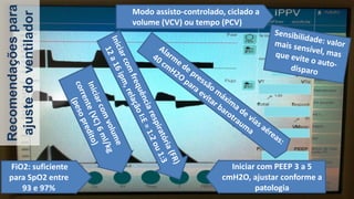 Recomendaçõespara
ajustedoventilador
Modo assisto-controlado, ciclado a
volume (VCV) ou tempo (PCV)
Iniciar com PEEP 3 a 5
cmH2O, ajustar conforme a
patologia
FiO2: suficiente
para SpO2 entre
93 e 97%
 