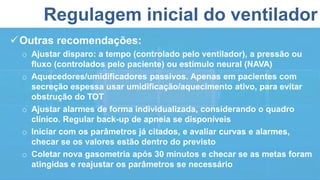 Regulagem inicial do ventilador
Outras recomendações:
o Ajustar disparo: a tempo (controlado pelo ventilador), a pressão ou
fluxo (controlados pelo paciente) ou estímulo neural (NAVA)
o Aquecedores/umidificadores passivos. Apenas em pacientes com
secreção espessa usar umidificação/aquecimento ativo, para evitar
obstrução do TOT
o Ajustar alarmes de forma individualizada, considerando o quadro
clínico. Regular back-up de apneia se disponíveis
o Iniciar com os parâmetros já citados, e avaliar curvas e alarmes,
checar se os valores estão dentro do previsto
o Coletar nova gasometria após 30 minutos e checar se as metas foram
atingidas e reajustar os parâmetros se necessário
 