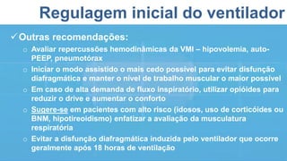 Regulagem inicial do ventilador
Outras recomendações:
o Avaliar repercussões hemodinâmicas da VMI – hipovolemia, auto-
PEEP, pneumotórax
o Iniciar o modo assistido o mais cedo possível para evitar disfunção
diafragmática e manter o nível de trabalho muscular o maior possível
o Em caso de alta demanda de fluxo inspiratório, utilizar opióides para
reduzir o drive e aumentar o conforto
o Sugere-se em pacientes com alto risco (idosos, uso de corticóides ou
BNM, hipotireoidismo) enfatizar a avaliação da musculatura
respiratória
o Evitar a disfunção diafragmática induzida pelo ventilador que ocorre
geralmente após 18 horas de ventilação
 