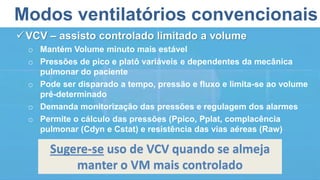 Modos ventilatórios convencionais
VCV – assisto controlado limitado a volume
o Mantém Volume minuto mais estável
o Pressões de pico e platô variáveis e dependentes da mecânica
pulmonar do paciente
o Pode ser disparado a tempo, pressão e fluxo e limita-se ao volume
pré-determinado
o Demanda monitorização das pressões e regulagem dos alarmes
o Permite o cálculo das pressões (Ppico, Pplat, complacência
pulmonar (Cdyn e Cstat) e resistência das vias aéreas (Raw)
Sugere-se uso de VCV quando se almeja
manter o VM mais controlado
 