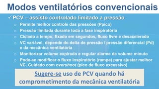 Modos ventilatórios convencionais
PCV – assisto controlado limitado a pressão
o Permite melhor controle das pressões (Ppico)
o Pressão limitada durante toda a fase inspiratória
o Ciclado a tempo, fixado em segundos, fluxo livre e desacelerado
o VC variável, depende do delta de pressão / pressão diferencial (Pd)
e da mecânica ventilatória
o Monitorizar volume expirado e regular alarme de volume minuto
o Pode-se modificar o fluxo inspiratório (rampa) para ajustar melhor
VC. Cuidado com overshoot (pico de fluxo excessivo)
Sugere-se uso de PCV quando há
comprometimento da mecânica ventilatória
 