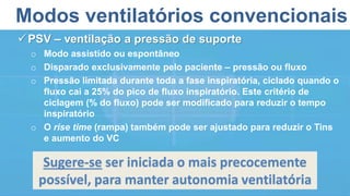 Modos ventilatórios convencionais
PSV – ventilação a pressão de suporte
o Modo assistido ou espontâneo
o Disparado exclusivamente pelo paciente – pressão ou fluxo
o Pressão limitada durante toda a fase inspiratória, ciclado quando o
fluxo cai a 25% do pico de fluxo inspiratório. Este critério de
ciclagem (% do fluxo) pode ser modificado para reduzir o tempo
inspiratório
o O rise time (rampa) também pode ser ajustado para reduzir o Tins
e aumento do VC
Sugere-se ser iniciada o mais precocemente
possível, para manter autonomia ventilatória
 