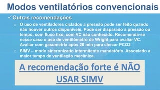 Modos ventilatórios convencionais
Outras recomendações
o O uso de ventiladores ciclados a pressão pode ser feito quando
não houver outros disponíveis. Pode ser disparado a pressão ou
tempo, com fluxo fixo, com VC não conhecido. Recomenda-se
nesse caso o uso de ventilômetro de Wright para avaliar VC.
Avaliar com gasometria após 20 min para checar PCO2
o SIMV – modo sincronizado intermitente mandatório. Associado a
maior tempo de ventilação mecânica.
A recomendação forte é NÃO
USAR SIMV
 