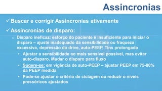 Assincronias
Buscar e corrigir Assincronias ativamente
Assincronias de disparo:
o Disparo ineficaz: esforço do paciente é insuficiente para iniciar o
disparo – ajuste inadequado da sensibilidade ou fraqueza
excessiva, depressão do drive, auto-PEEP, Tins prolongado
• Ajustar a sensibilidade ao mais sensível possível, mas evitar
auto-disparo. Mudar o disparo para fluxo
• Sugere-se: em vigência de auto-PEEP – ajustar PEEP em 75-80%
da PEEP medida
• Pode-se ajustar o critério de ciclagem ou reduzir o níveis
pressóricos ajustados
 